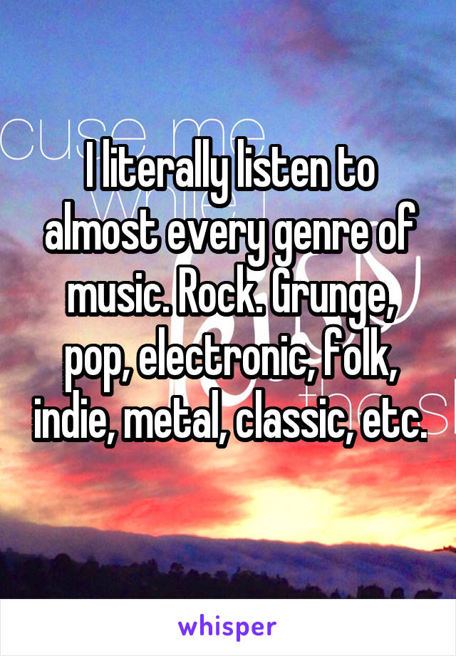 I literally listen to almost every genre of music. Rock. Grunge, pop, electronic, folk, indie, metal, classic, etc.  
