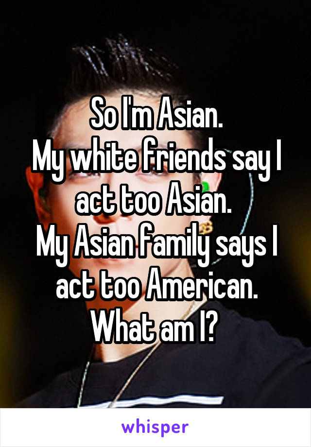 So I'm Asian.
My white friends say I act too Asian. 
My Asian family says I act too American.
What am I? 
