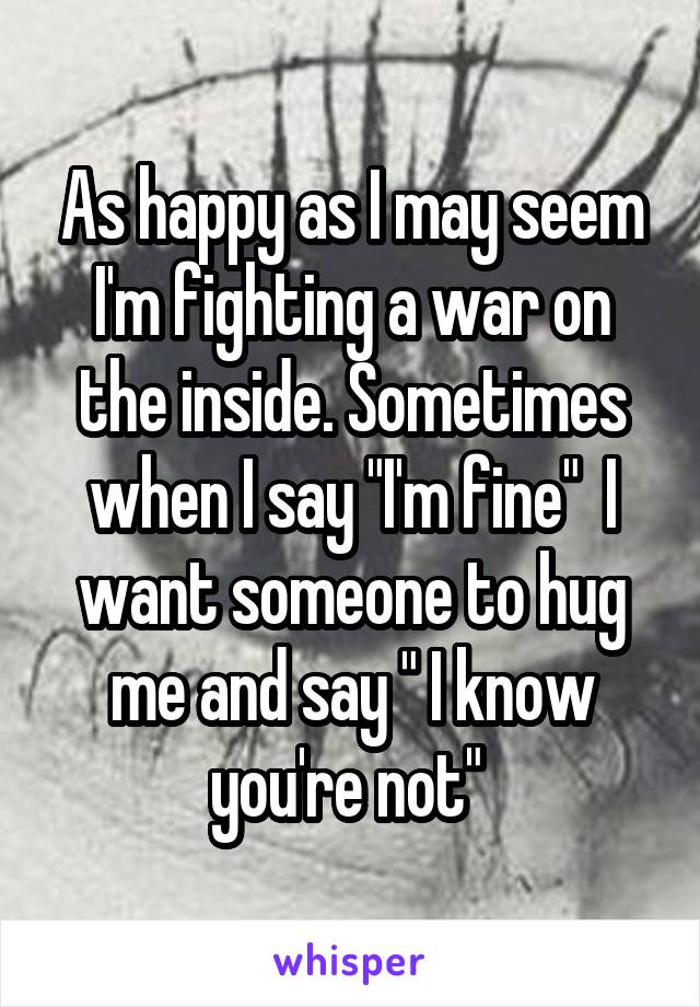 As happy as I may seem I'm fighting a war on the inside. Sometimes when I say "I'm fine"  I want someone to hug me and say " I know you're not" 