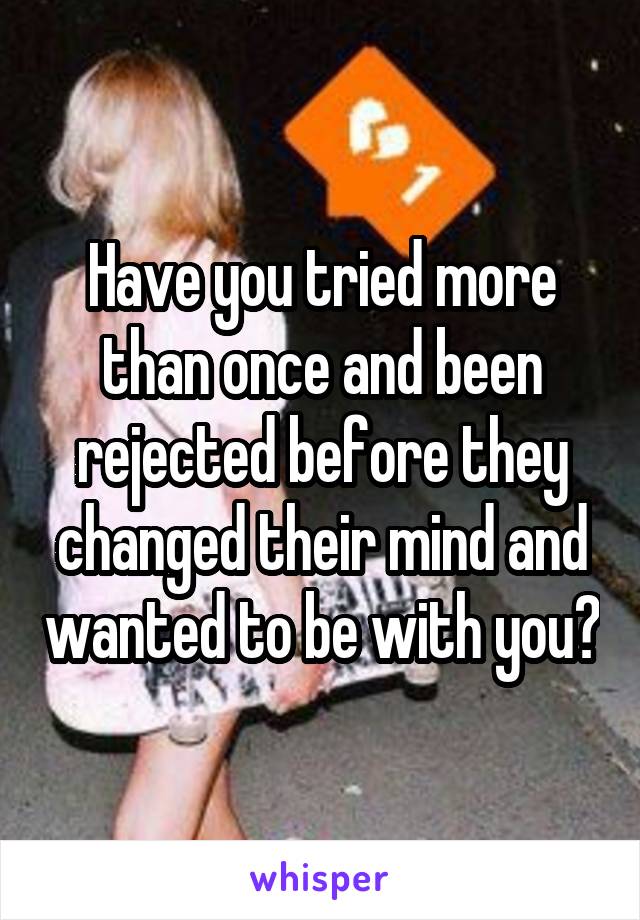 Have you tried more than once and been rejected before they changed their mind and wanted to be with you?