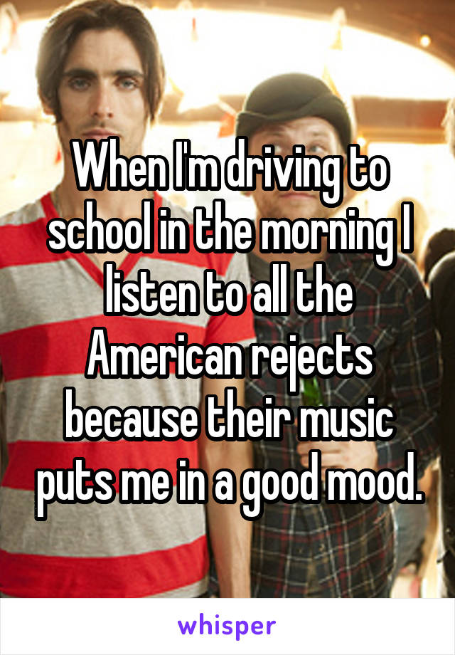 When I'm driving to school in the morning I listen to all the American rejects because their music puts me in a good mood.