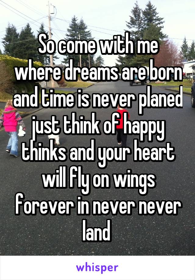 So come with me where dreams are born and time is never planed just think of happy thinks and your heart will fly on wings forever in never never land 