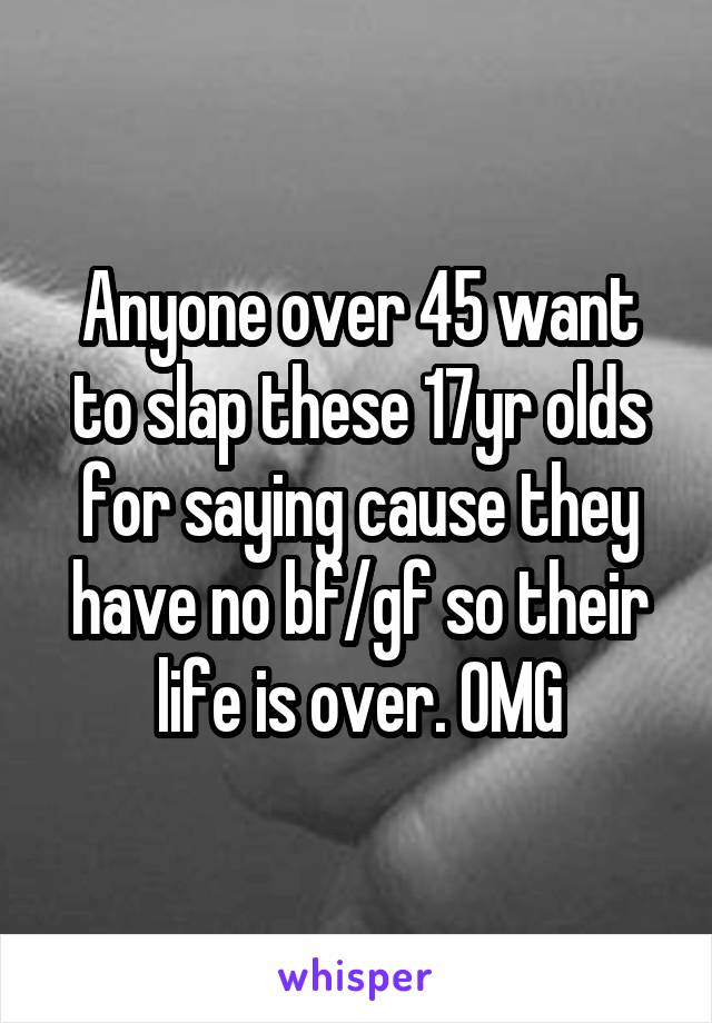 Anyone over 45 want to slap these 17yr olds for saying cause they have no bf/gf so their life is over. OMG