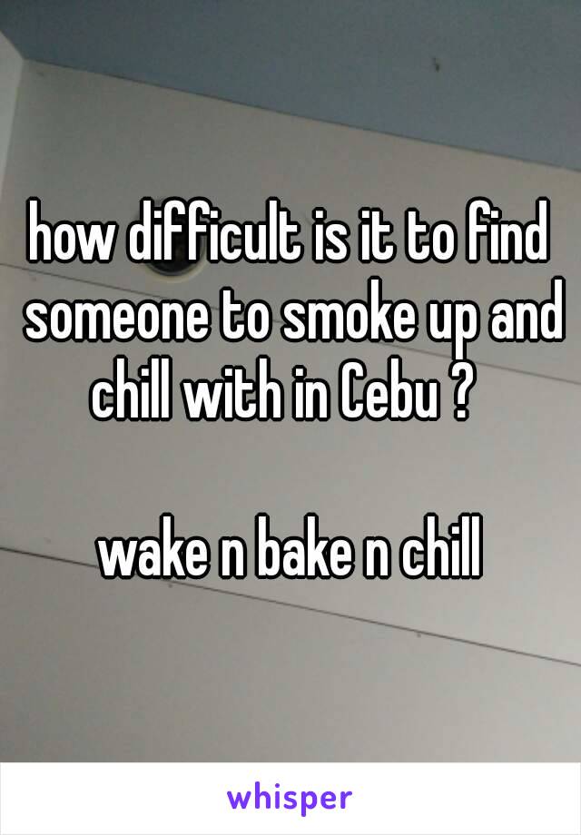 how difficult is it to find someone to smoke up and chill with in Cebu ?  

wake n bake n chill