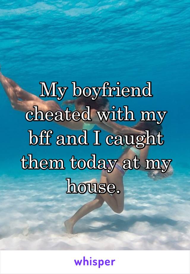My boyfriend cheated with my bff and I caught them today at my house. 