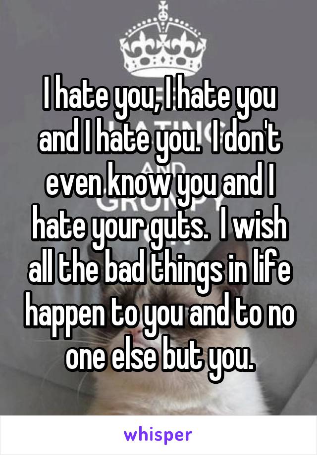 I hate you, I hate you and I hate you.  I don't even know you and I hate your guts.  I wish all the bad things in life happen to you and to no one else but you.