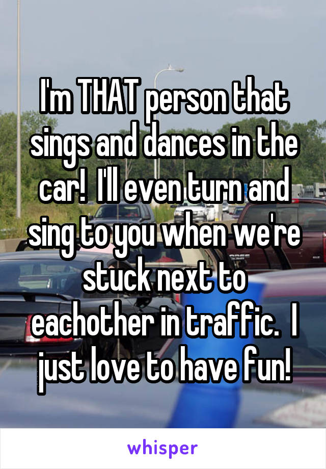 I'm THAT person that sings and dances in the car!  I'll even turn and sing to you when we're stuck next to eachother in traffic.  I just love to have fun!