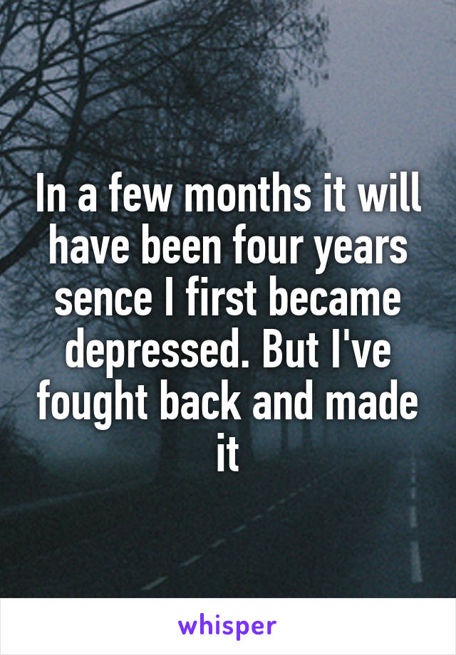 In a few months it will have been four years sence I first became depressed. But I've fought back and made it