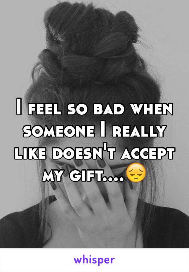 I feel so bad when someone I really like doesn't accept my gift....😔