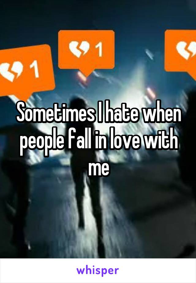 Sometimes I hate when people fall in love with me