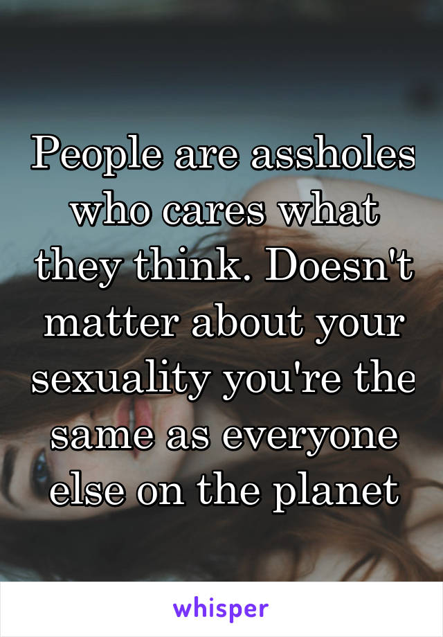 People are assholes who cares what they think. Doesn't matter about your sexuality you're the same as everyone else on the planet