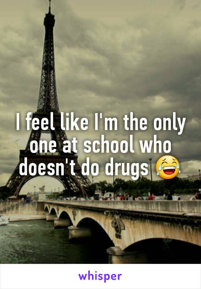 I feel like I'm the only one at school who doesn't do drugs 😂