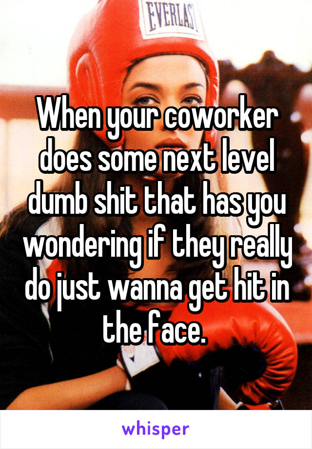 When your coworker does some next level dumb shit that has you wondering if they really do just wanna get hit in the face. 
