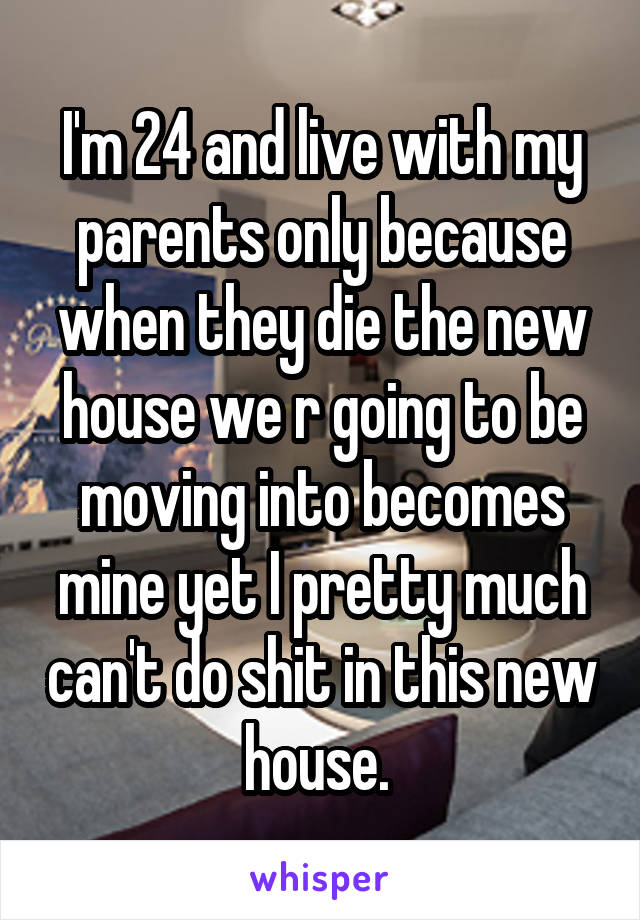 I'm 24 and live with my parents only because when they die the new house we r going to be moving into becomes mine yet I pretty much can't do shit in this new house. 