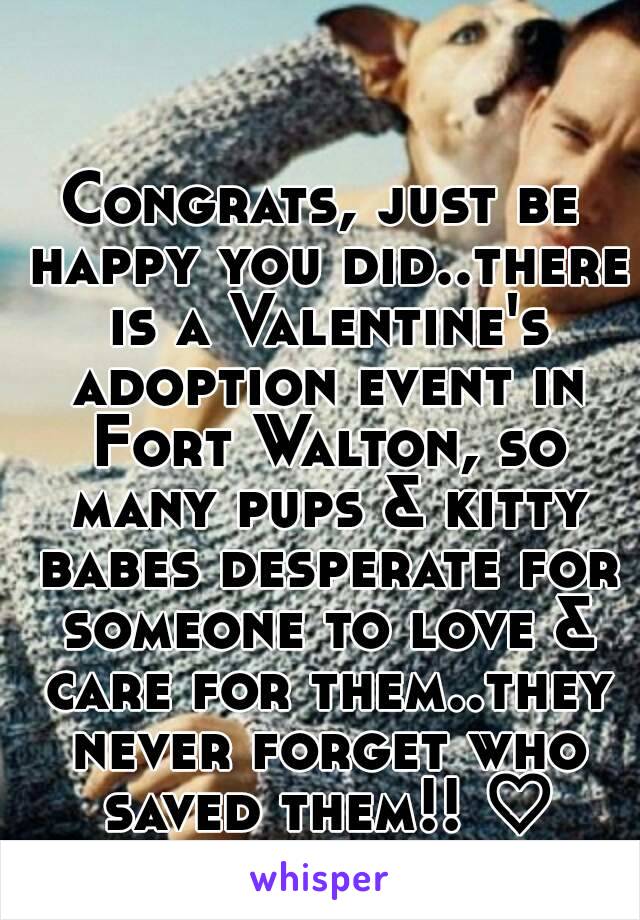 Congrats, just be happy you did..there is a Valentine's adoption event in Fort Walton, so many pups & kitty babes desperate for someone to love & care for them..they never forget who saved them!! ♡