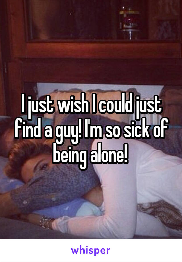 I just wish I could just find a guy! I'm so sick of being alone! 