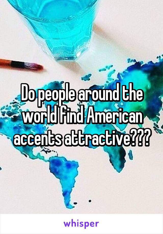 Do people around the world find American accents attractive???