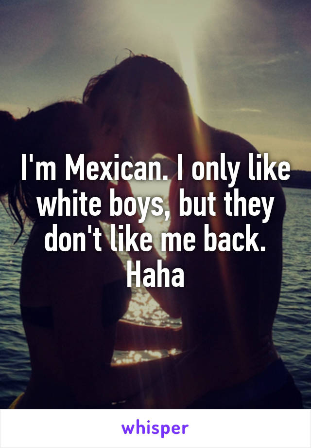 I'm Mexican. I only like white boys, but they don't like me back. Haha