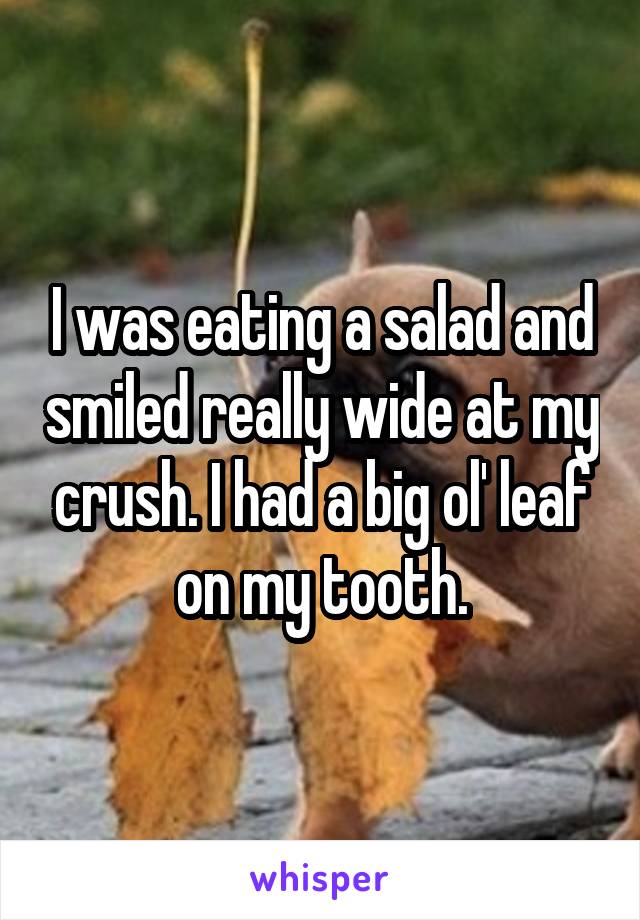 I was eating a salad and smiled really wide at my crush. I had a big ol' leaf on my tooth.