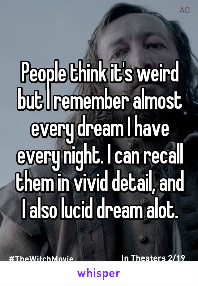 People think it's weird but I remember almost every dream I have every night. I can recall them in vivid detail, and I also lucid dream alot.