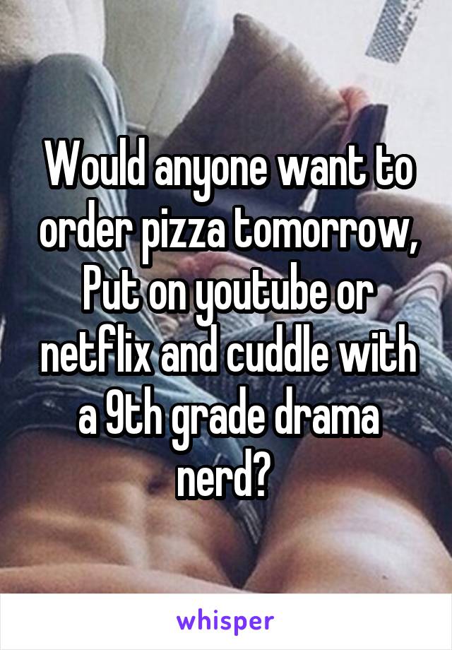 Would anyone want to order pizza tomorrow, Put on youtube or netflix and cuddle with a 9th grade drama nerd? 