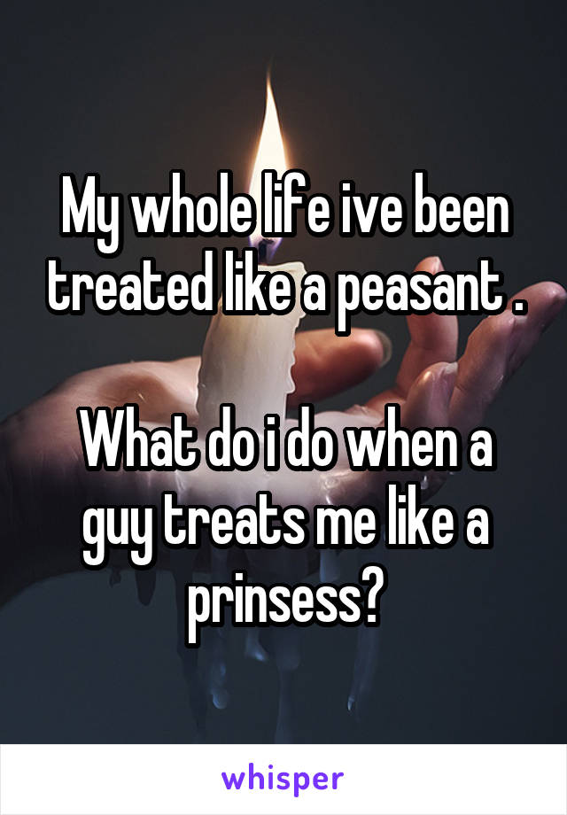 My whole life ive been treated like a peasant .

What do i do when a guy treats me like a prinsess?
