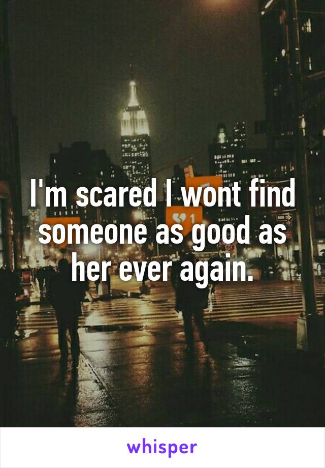 I'm scared I wont find someone as good as her ever again.