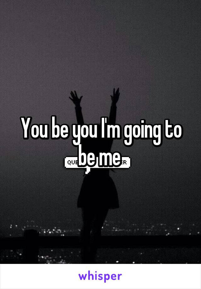 You be you I'm going to be me 