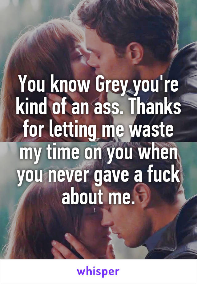 You know Grey you're kind of an ass. Thanks for letting me waste my time on you when you never gave a fuck about me.