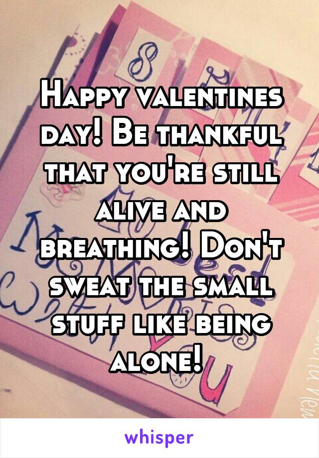 Happy valentines day! Be thankful that you're still alive and breathing! Don't sweat the small stuff like being alone! 
