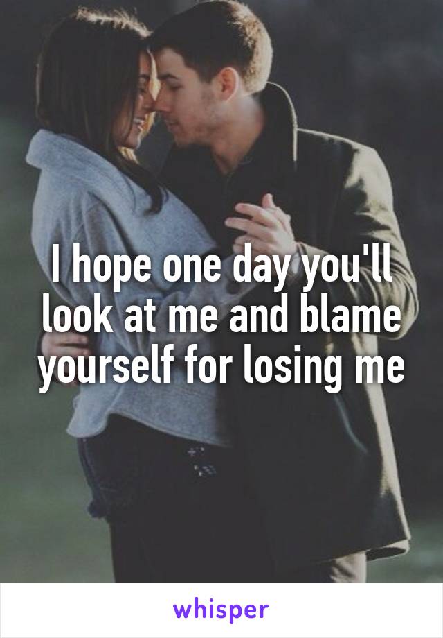 I hope one day you'll look at me and blame yourself for losing me