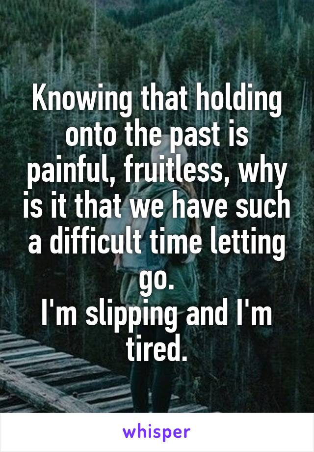 Knowing that holding onto the past is painful, fruitless, why is it that we have such a difficult time letting go.
I'm slipping and I'm tired.