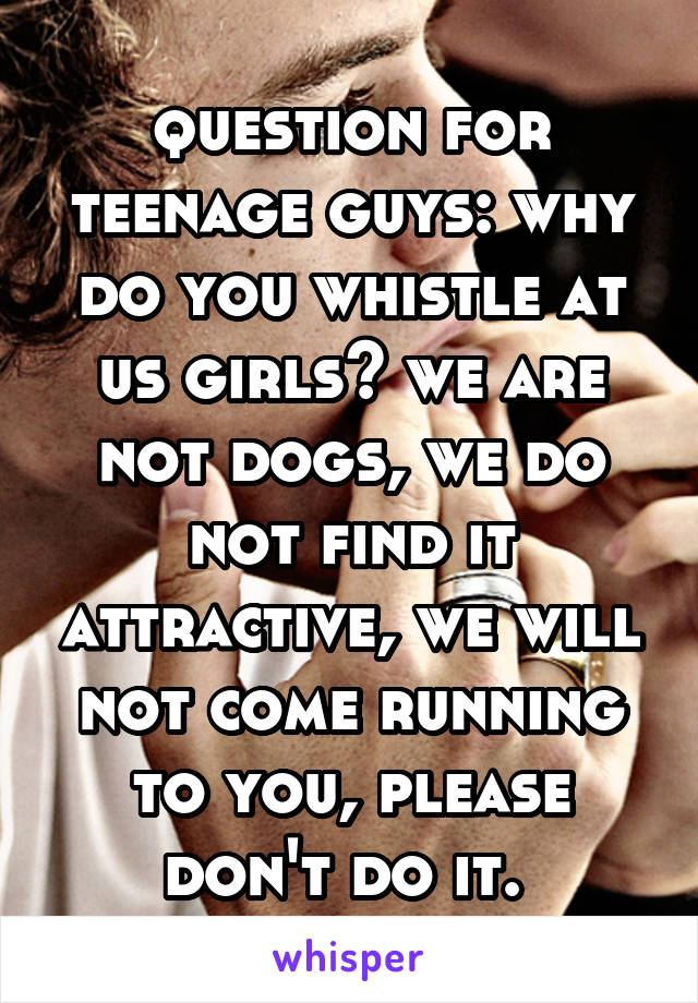 question for teenage guys: why do you whistle at us girls? we are not dogs, we do not find it attractive, we will not come running to you, please don't do it. 