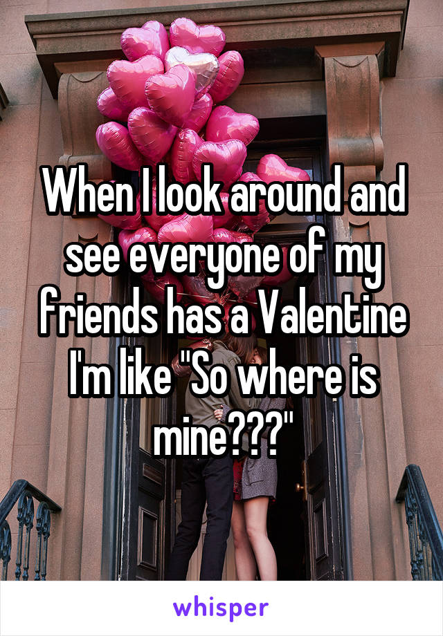When I look around and see everyone of my friends has a Valentine I'm like "So where is mine???"