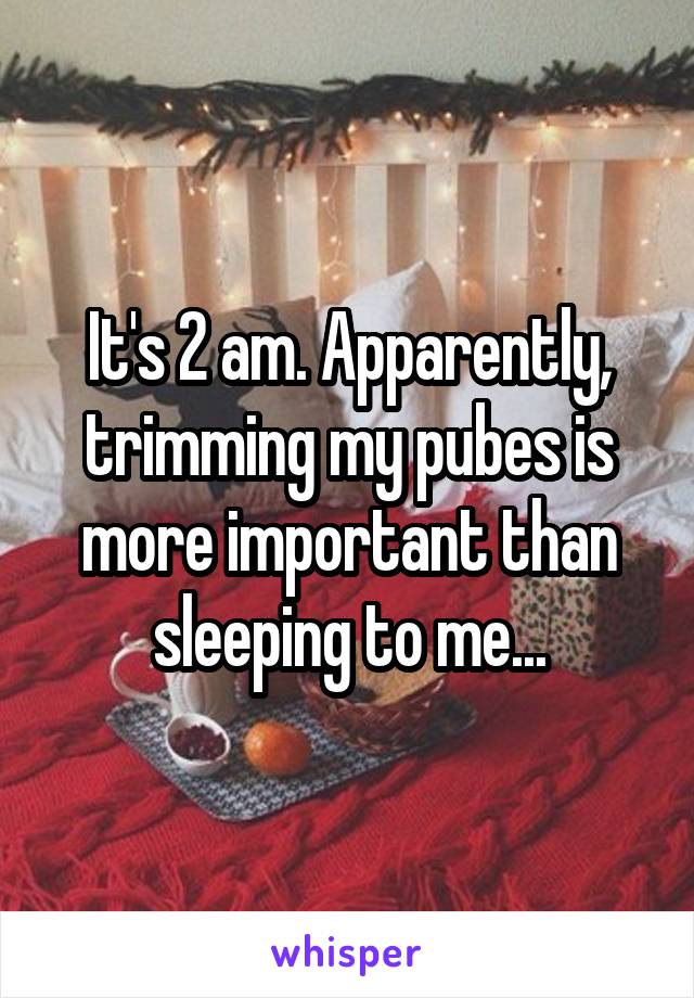 It's 2 am. Apparently, trimming my pubes is more important than sleeping to me...