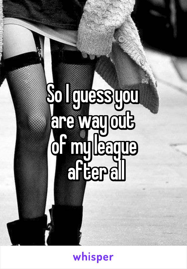 So I guess you 
are way out 
of my league
 after all