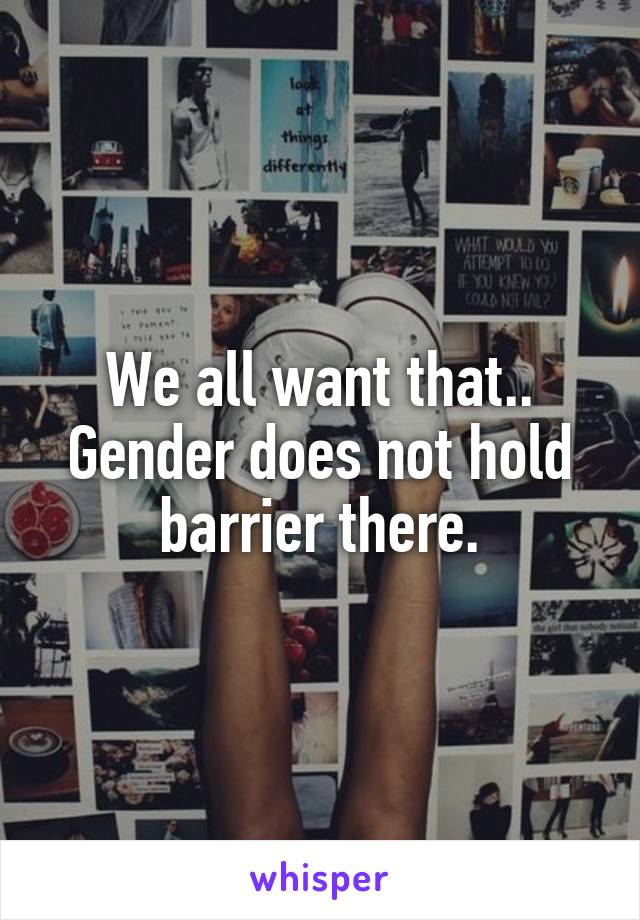 We all want that.. Gender does not hold barrier there.