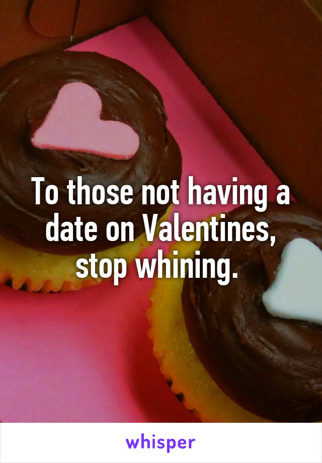 To those not having a date on Valentines, stop whining. 