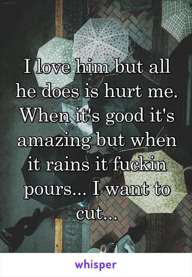 I love him but all he does is hurt me. When it's good it's amazing but when it rains it fuckin pours... I want to cut...