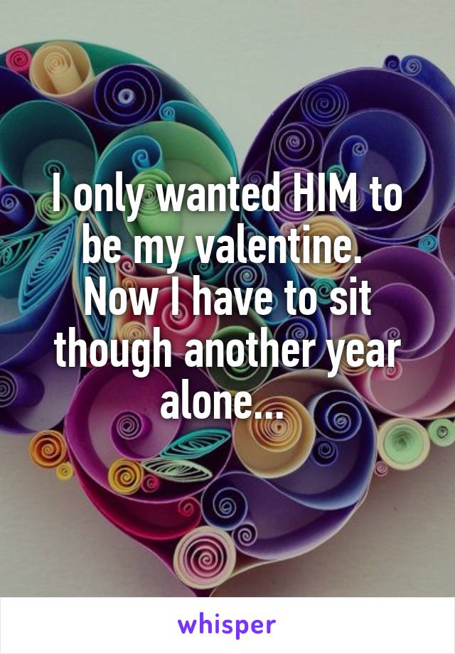 I only wanted HIM to be my valentine. 
Now I have to sit though another year alone... 
