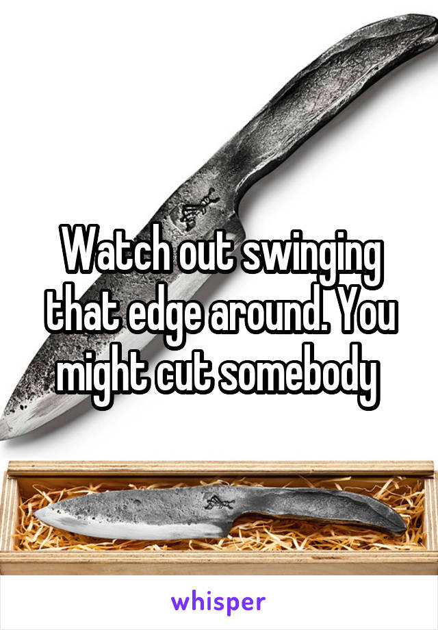 Watch out swinging that edge around. You might cut somebody 