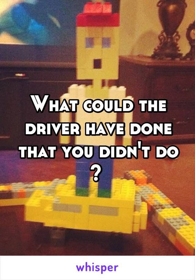 What could the driver have done that you didn't do ? 