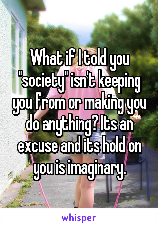 What if I told you "society" isn't keeping you from or making you do anything? Its an excuse and its hold on you is imaginary.