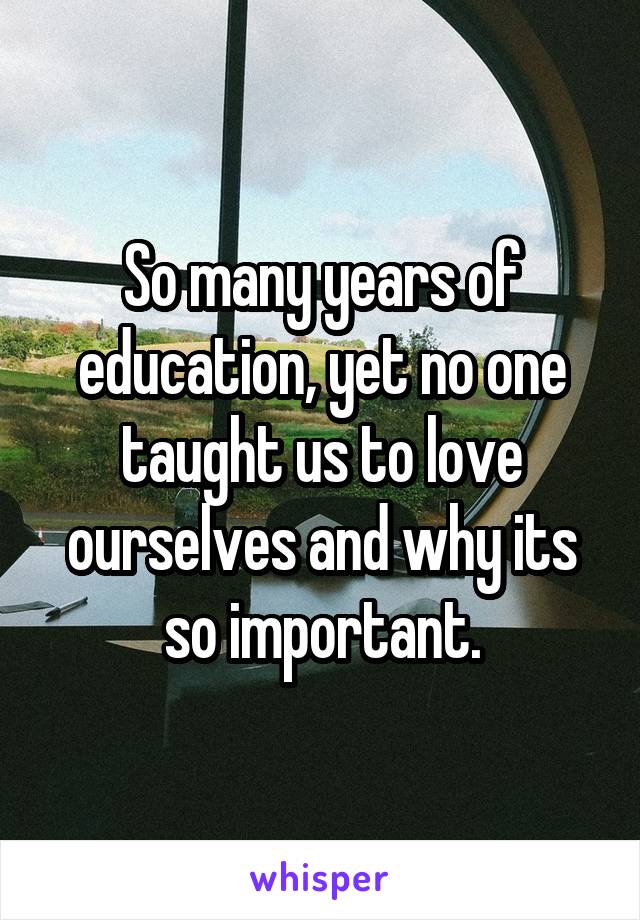 So many years of education, yet no one taught us to love ourselves and why its so important.