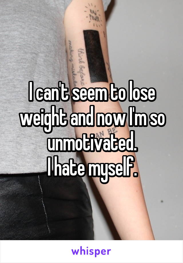 I can't seem to lose weight and now I'm so unmotivated.
I hate myself.
