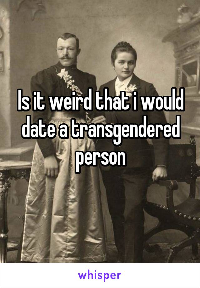 Is it weird that i would date a transgendered person

