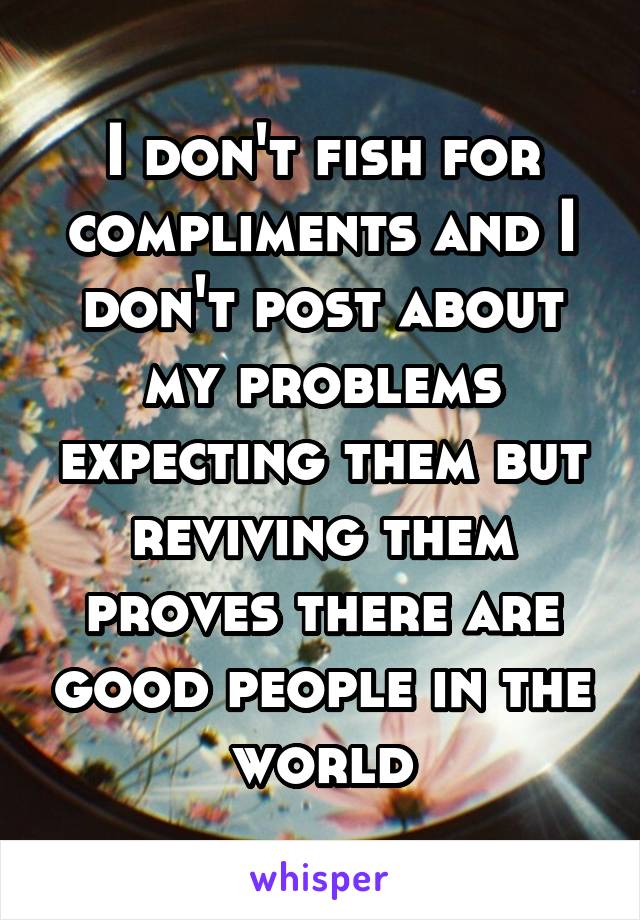 I don't fish for compliments and I don't post about my problems expecting them but reviving them proves there are good people in the world