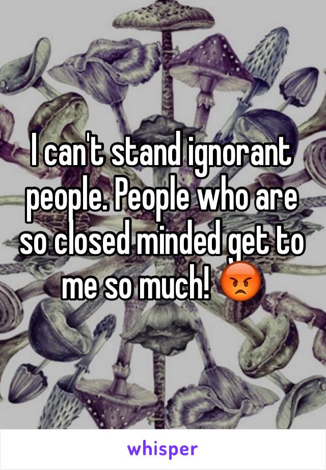 I can't stand ignorant people. People who are so closed minded get to me so much! 😡