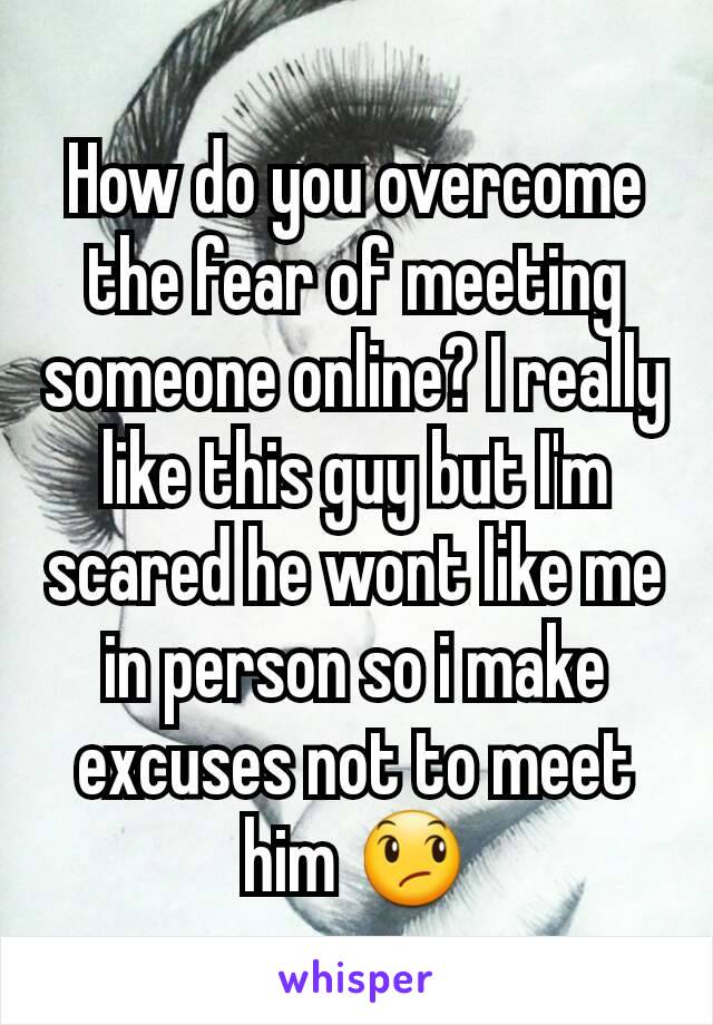 How do you overcome the fear of meeting someone online? I really like this guy but I'm scared he wont like me in person so i make excuses not to meet him 😞