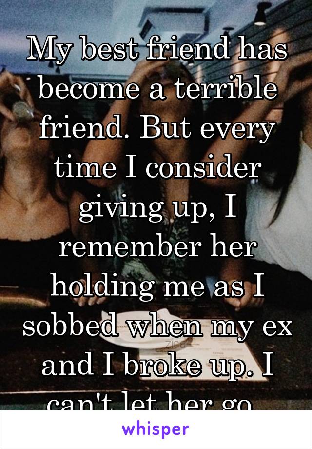 My best friend has become a terrible friend. But every time I consider giving up, I remember her holding me as I sobbed when my ex and I broke up. I can't let her go. 
